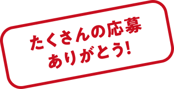 たくさんの応募ありがとう！