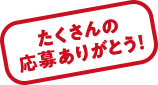 たくさんの応募ありがとう！